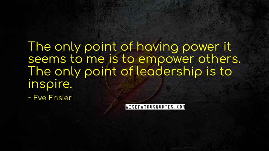 Eve Ensler Quotes: The only point of having power it seems to me is to empower others. The only point of leadership is to inspire.