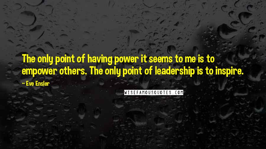Eve Ensler Quotes: The only point of having power it seems to me is to empower others. The only point of leadership is to inspire.
