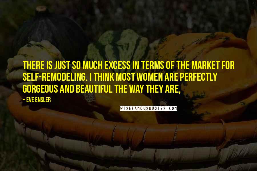 Eve Ensler Quotes: There is just so much excess in terms of the market for self-remodeling. I think most women are perfectly gorgeous and beautiful the way they are,