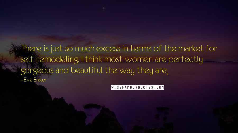 Eve Ensler Quotes: There is just so much excess in terms of the market for self-remodeling. I think most women are perfectly gorgeous and beautiful the way they are,