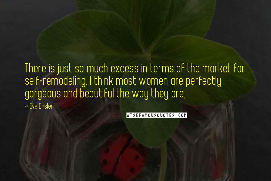 Eve Ensler Quotes: There is just so much excess in terms of the market for self-remodeling. I think most women are perfectly gorgeous and beautiful the way they are,