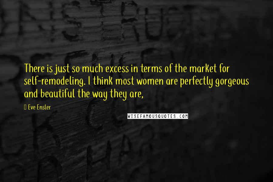 Eve Ensler Quotes: There is just so much excess in terms of the market for self-remodeling. I think most women are perfectly gorgeous and beautiful the way they are,