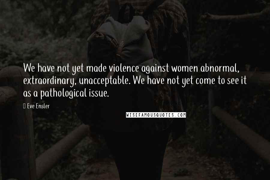 Eve Ensler Quotes: We have not yet made violence against women abnormal, extraordinary, unacceptable. We have not yet come to see it as a pathological issue.