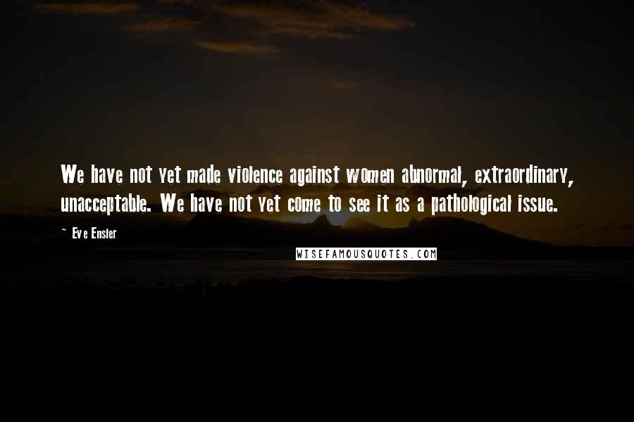 Eve Ensler Quotes: We have not yet made violence against women abnormal, extraordinary, unacceptable. We have not yet come to see it as a pathological issue.