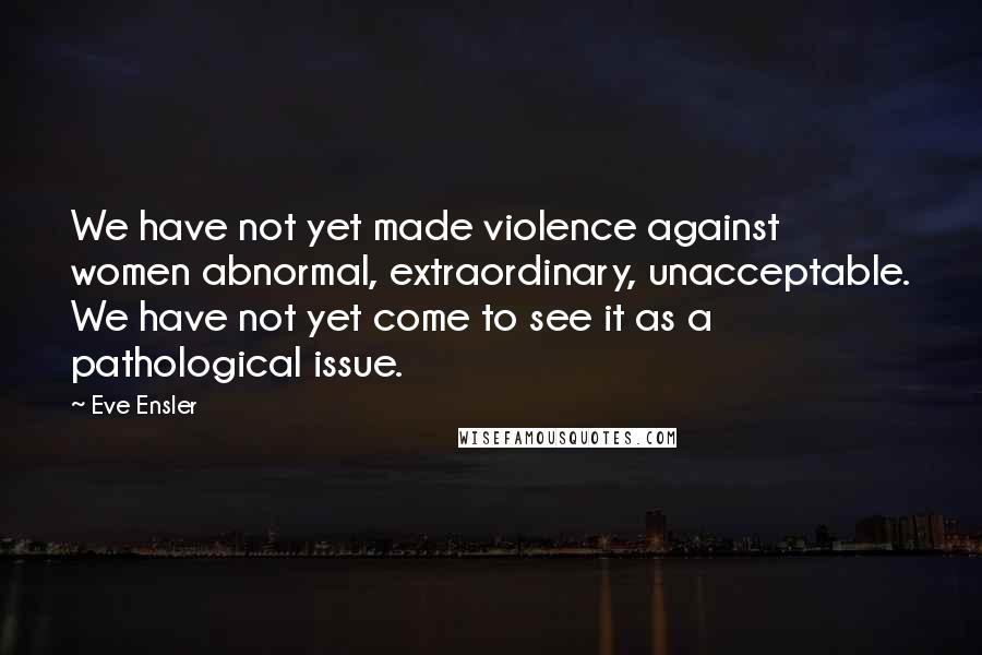 Eve Ensler Quotes: We have not yet made violence against women abnormal, extraordinary, unacceptable. We have not yet come to see it as a pathological issue.