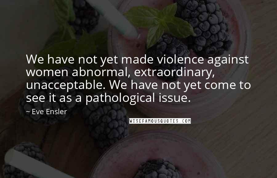 Eve Ensler Quotes: We have not yet made violence against women abnormal, extraordinary, unacceptable. We have not yet come to see it as a pathological issue.