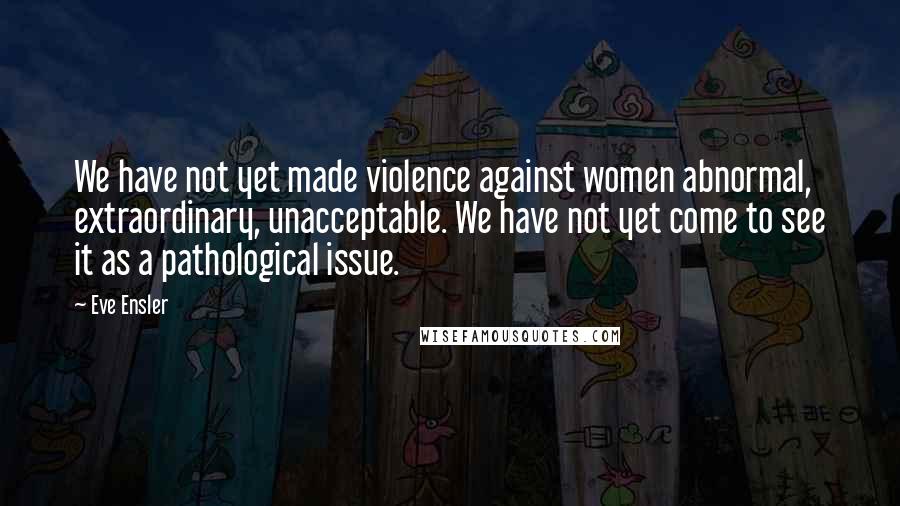 Eve Ensler Quotes: We have not yet made violence against women abnormal, extraordinary, unacceptable. We have not yet come to see it as a pathological issue.