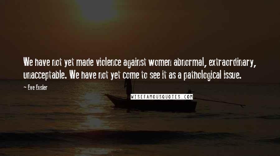 Eve Ensler Quotes: We have not yet made violence against women abnormal, extraordinary, unacceptable. We have not yet come to see it as a pathological issue.