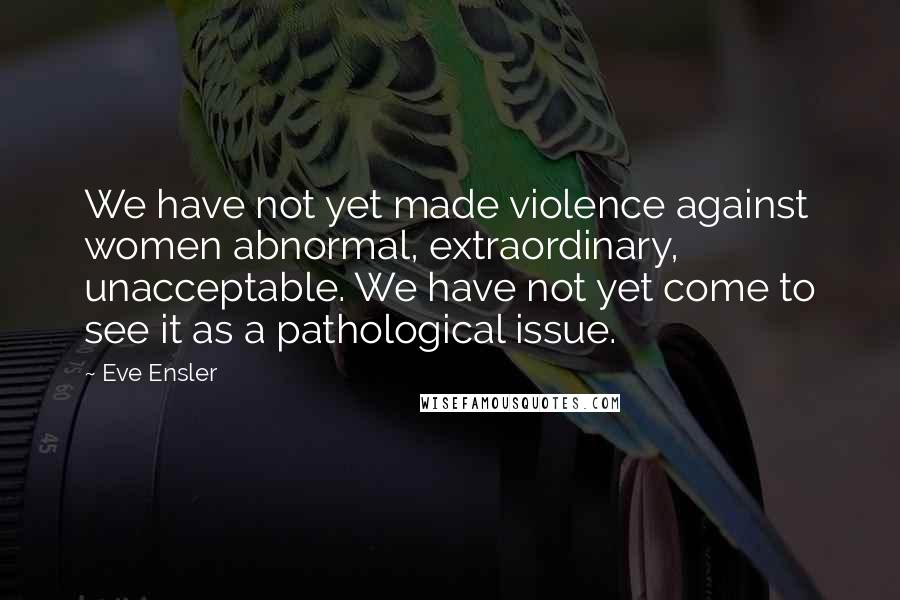 Eve Ensler Quotes: We have not yet made violence against women abnormal, extraordinary, unacceptable. We have not yet come to see it as a pathological issue.