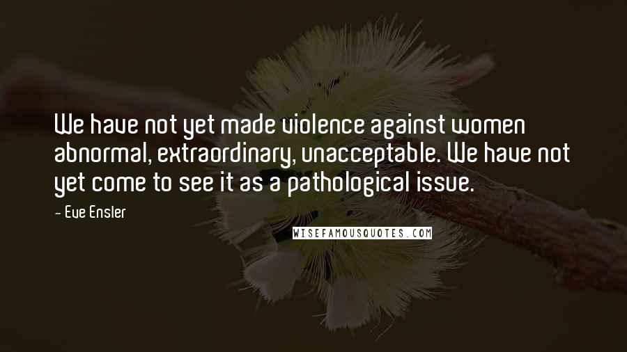 Eve Ensler Quotes: We have not yet made violence against women abnormal, extraordinary, unacceptable. We have not yet come to see it as a pathological issue.