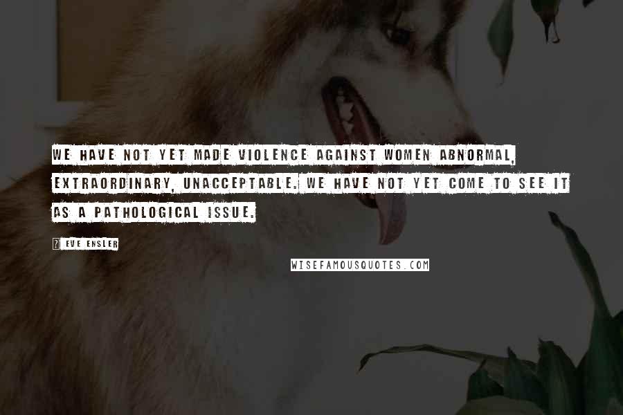 Eve Ensler Quotes: We have not yet made violence against women abnormal, extraordinary, unacceptable. We have not yet come to see it as a pathological issue.