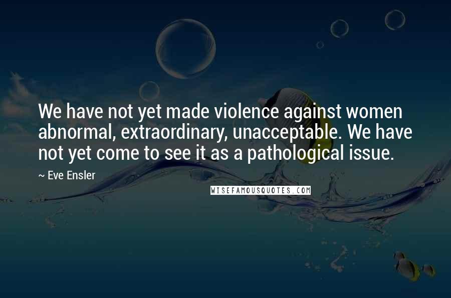 Eve Ensler Quotes: We have not yet made violence against women abnormal, extraordinary, unacceptable. We have not yet come to see it as a pathological issue.
