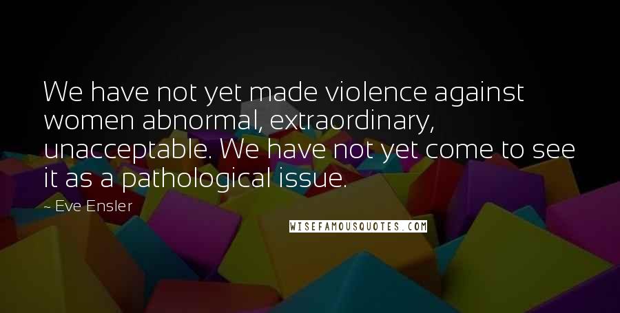 Eve Ensler Quotes: We have not yet made violence against women abnormal, extraordinary, unacceptable. We have not yet come to see it as a pathological issue.