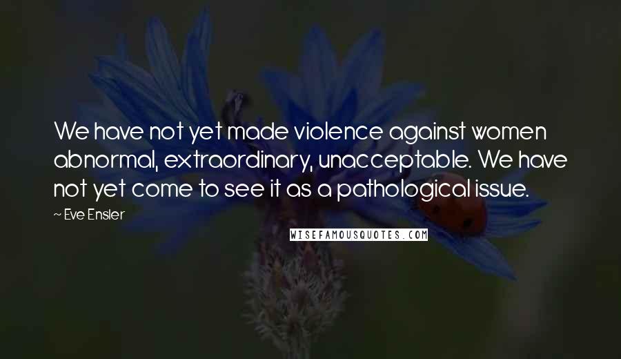 Eve Ensler Quotes: We have not yet made violence against women abnormal, extraordinary, unacceptable. We have not yet come to see it as a pathological issue.