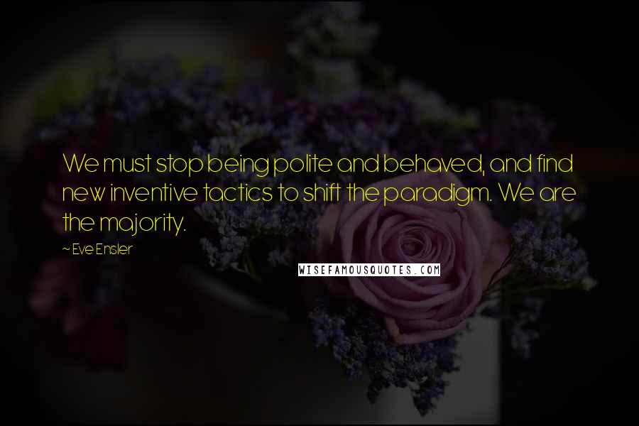 Eve Ensler Quotes: We must stop being polite and behaved, and find new inventive tactics to shift the paradigm. We are the majority.