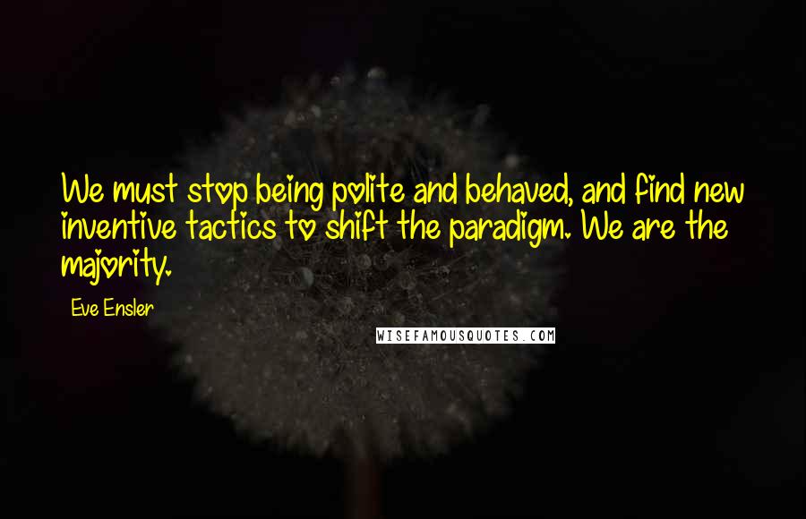 Eve Ensler Quotes: We must stop being polite and behaved, and find new inventive tactics to shift the paradigm. We are the majority.