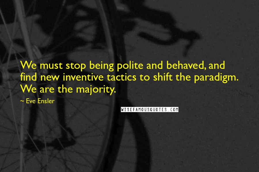 Eve Ensler Quotes: We must stop being polite and behaved, and find new inventive tactics to shift the paradigm. We are the majority.