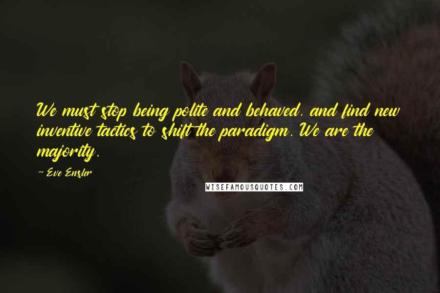 Eve Ensler Quotes: We must stop being polite and behaved, and find new inventive tactics to shift the paradigm. We are the majority.