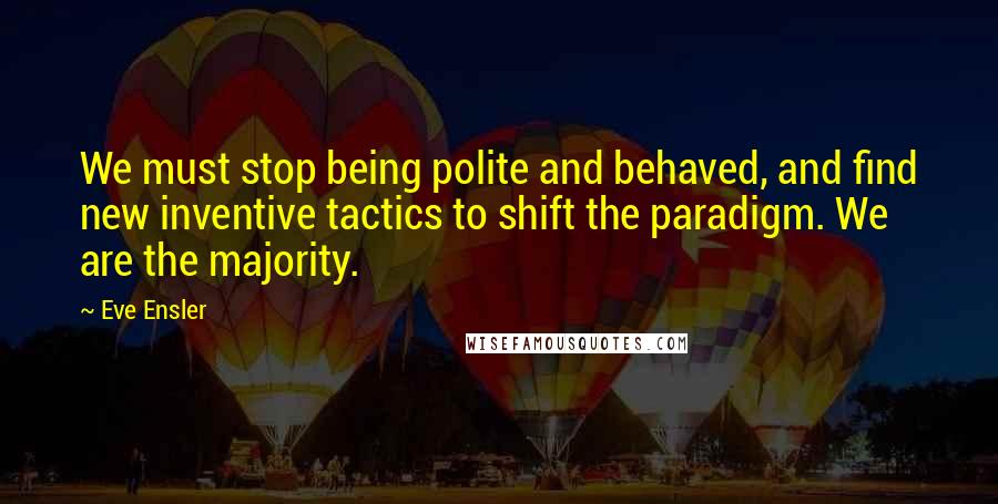 Eve Ensler Quotes: We must stop being polite and behaved, and find new inventive tactics to shift the paradigm. We are the majority.