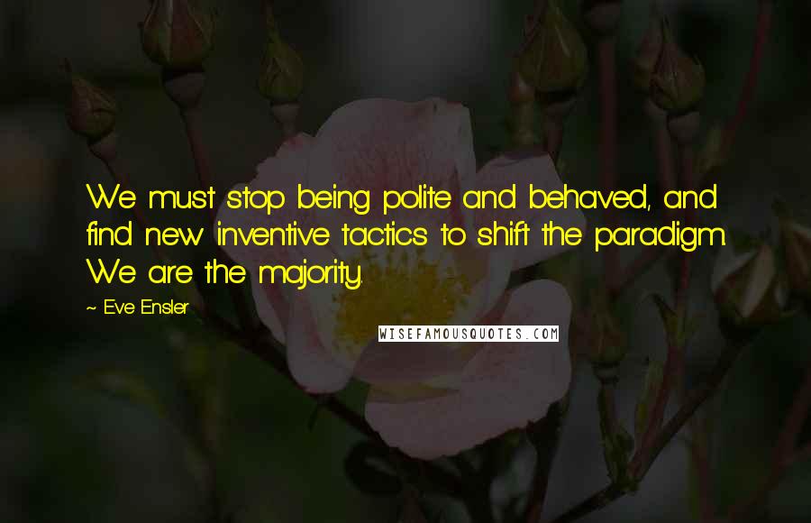 Eve Ensler Quotes: We must stop being polite and behaved, and find new inventive tactics to shift the paradigm. We are the majority.