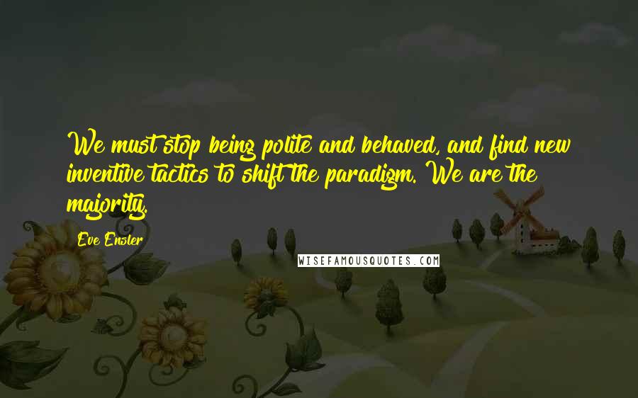 Eve Ensler Quotes: We must stop being polite and behaved, and find new inventive tactics to shift the paradigm. We are the majority.