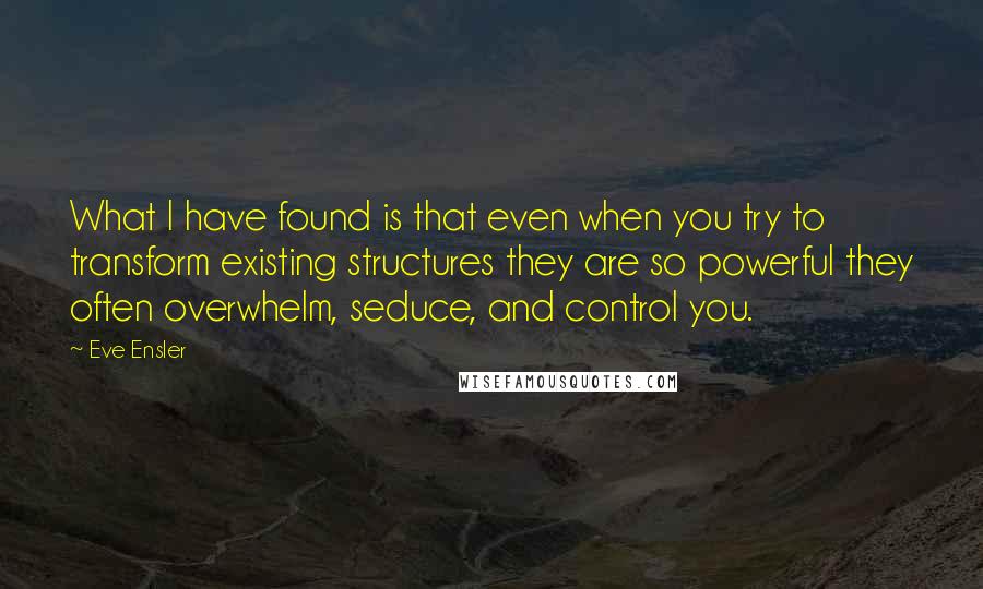 Eve Ensler Quotes: What I have found is that even when you try to transform existing structures they are so powerful they often overwhelm, seduce, and control you.