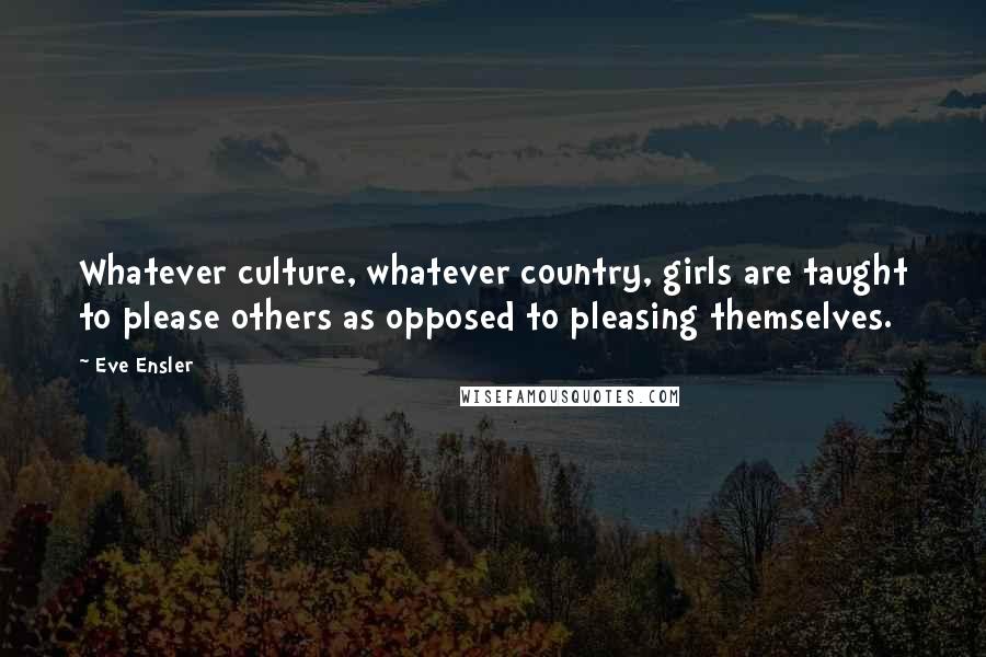 Eve Ensler Quotes: Whatever culture, whatever country, girls are taught to please others as opposed to pleasing themselves.