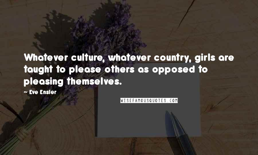Eve Ensler Quotes: Whatever culture, whatever country, girls are taught to please others as opposed to pleasing themselves.