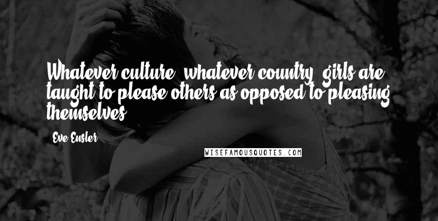 Eve Ensler Quotes: Whatever culture, whatever country, girls are taught to please others as opposed to pleasing themselves.