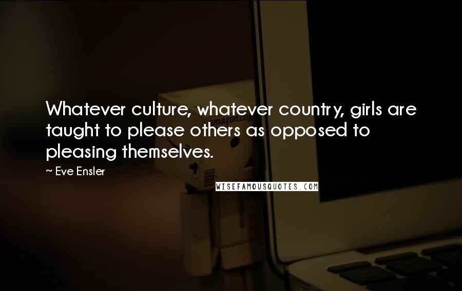 Eve Ensler Quotes: Whatever culture, whatever country, girls are taught to please others as opposed to pleasing themselves.