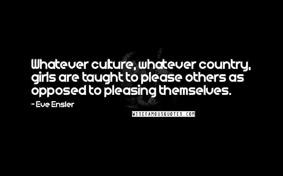 Eve Ensler Quotes: Whatever culture, whatever country, girls are taught to please others as opposed to pleasing themselves.