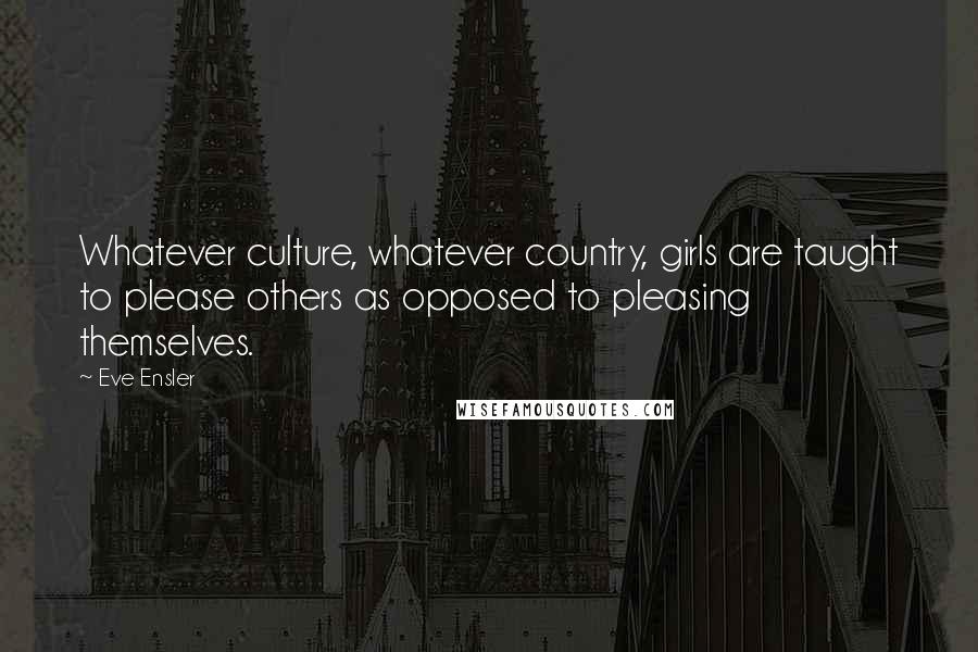 Eve Ensler Quotes: Whatever culture, whatever country, girls are taught to please others as opposed to pleasing themselves.