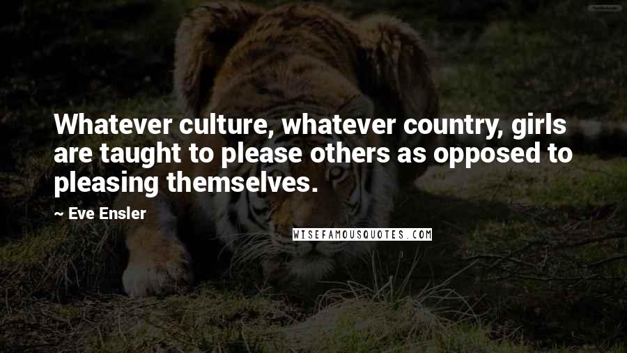 Eve Ensler Quotes: Whatever culture, whatever country, girls are taught to please others as opposed to pleasing themselves.