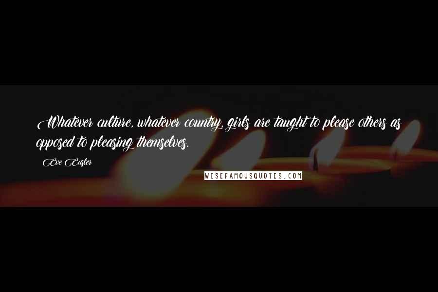 Eve Ensler Quotes: Whatever culture, whatever country, girls are taught to please others as opposed to pleasing themselves.