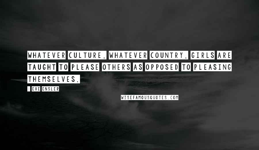 Eve Ensler Quotes: Whatever culture, whatever country, girls are taught to please others as opposed to pleasing themselves.