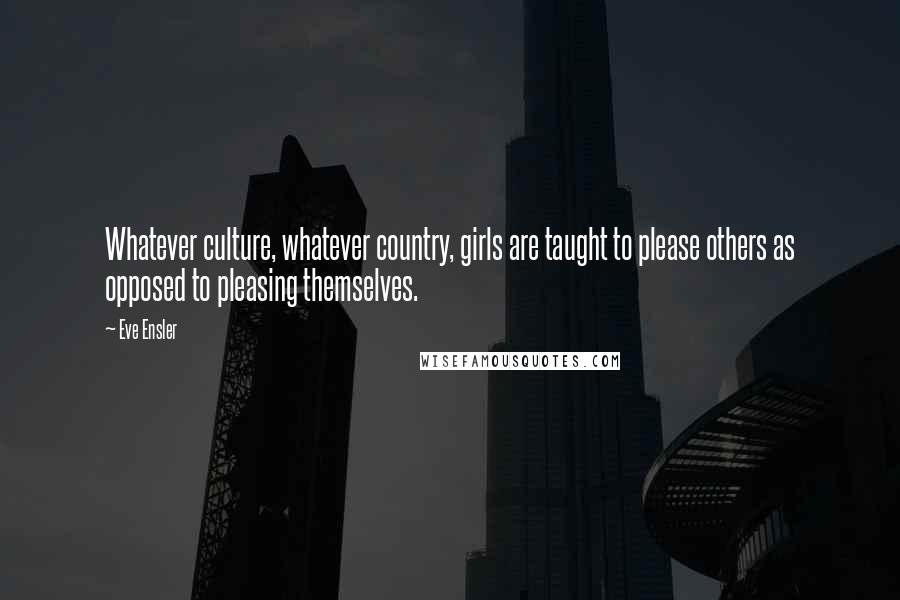 Eve Ensler Quotes: Whatever culture, whatever country, girls are taught to please others as opposed to pleasing themselves.