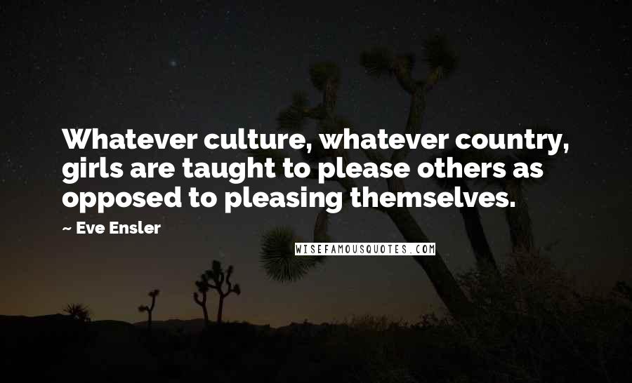 Eve Ensler Quotes: Whatever culture, whatever country, girls are taught to please others as opposed to pleasing themselves.
