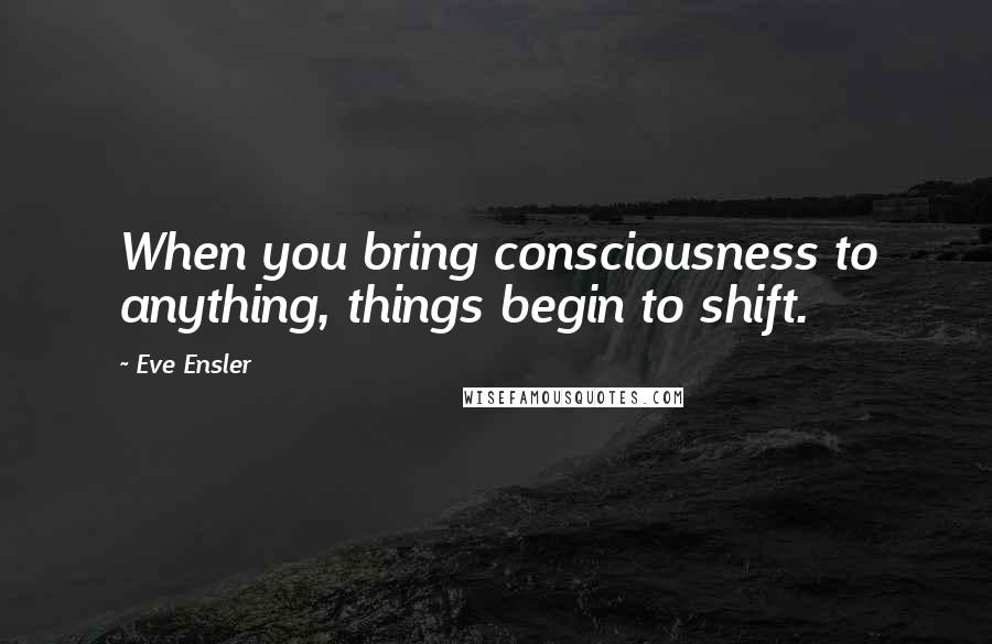 Eve Ensler Quotes: When you bring consciousness to anything, things begin to shift.