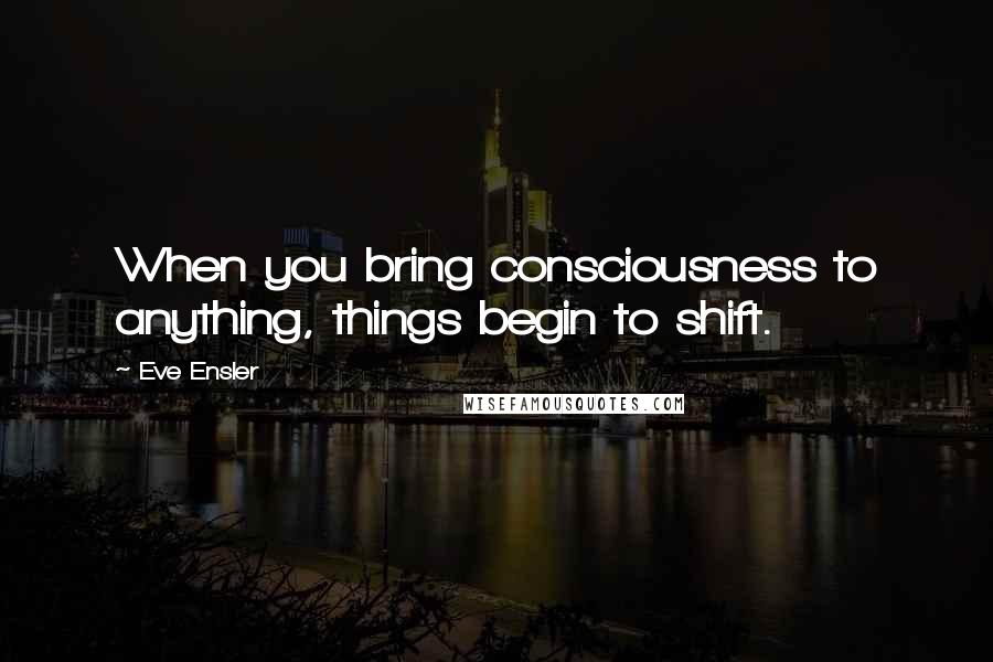 Eve Ensler Quotes: When you bring consciousness to anything, things begin to shift.