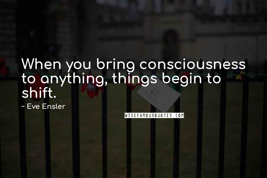 Eve Ensler Quotes: When you bring consciousness to anything, things begin to shift.