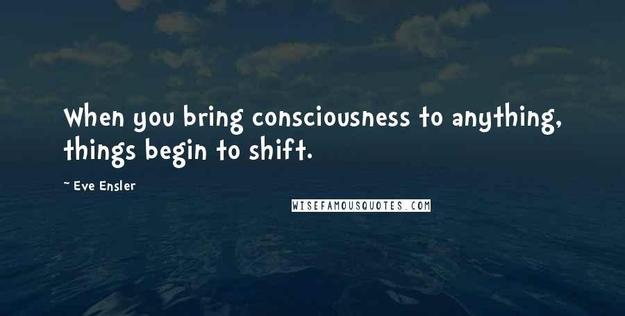 Eve Ensler Quotes: When you bring consciousness to anything, things begin to shift.