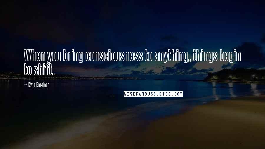 Eve Ensler Quotes: When you bring consciousness to anything, things begin to shift.