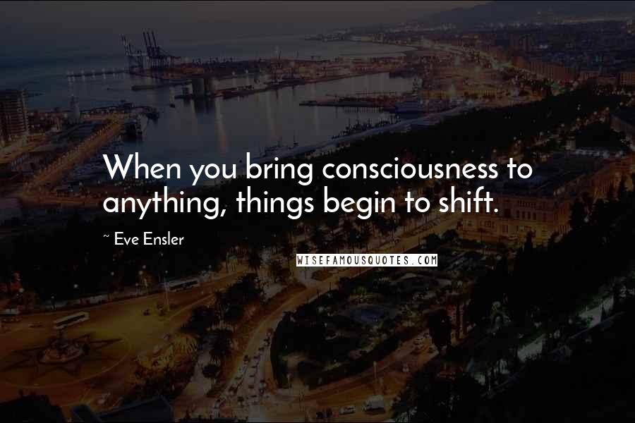 Eve Ensler Quotes: When you bring consciousness to anything, things begin to shift.