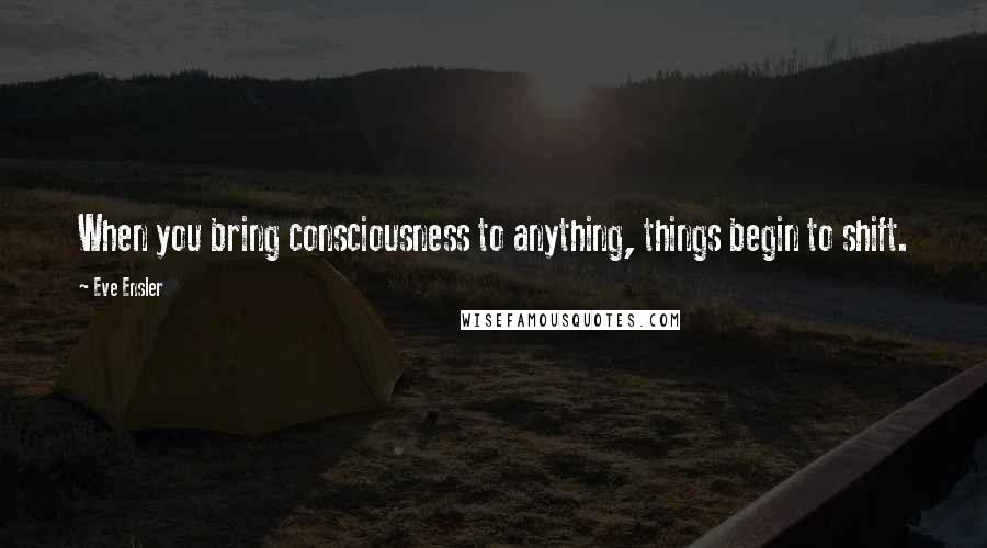 Eve Ensler Quotes: When you bring consciousness to anything, things begin to shift.