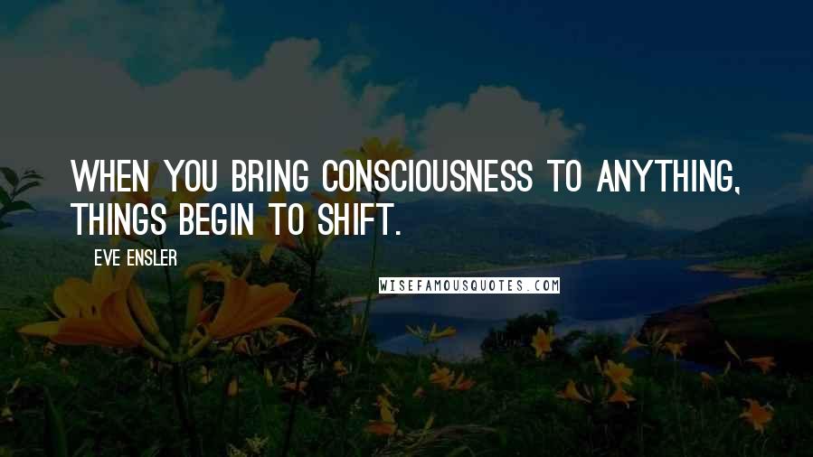 Eve Ensler Quotes: When you bring consciousness to anything, things begin to shift.