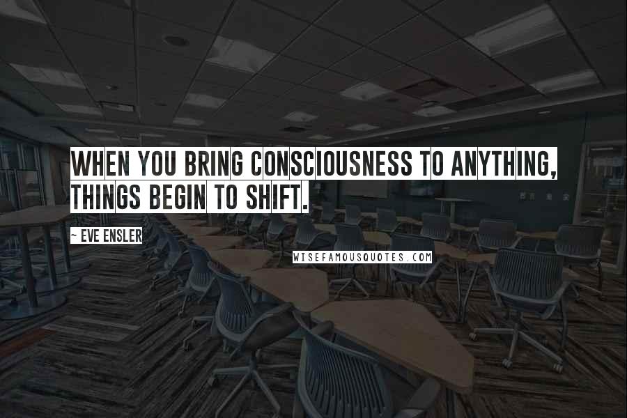 Eve Ensler Quotes: When you bring consciousness to anything, things begin to shift.