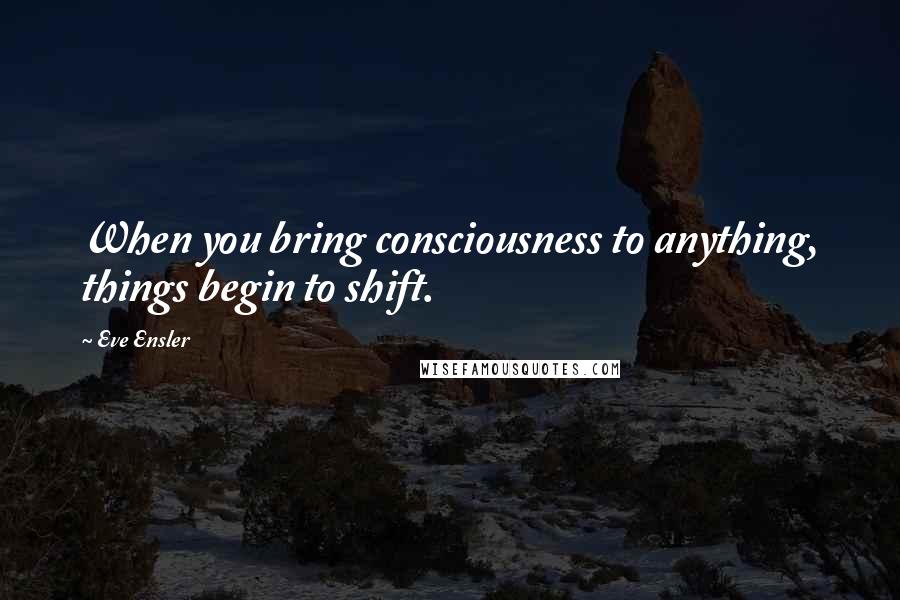 Eve Ensler Quotes: When you bring consciousness to anything, things begin to shift.