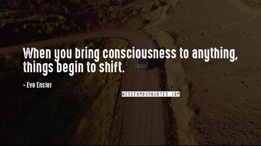 Eve Ensler Quotes: When you bring consciousness to anything, things begin to shift.