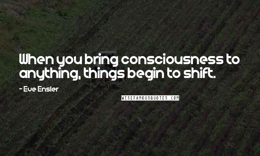 Eve Ensler Quotes: When you bring consciousness to anything, things begin to shift.