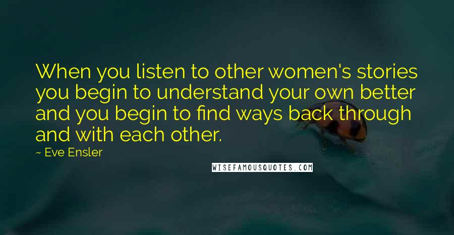 Eve Ensler Quotes: When you listen to other women's stories you begin to understand your own better and you begin to find ways back through and with each other.